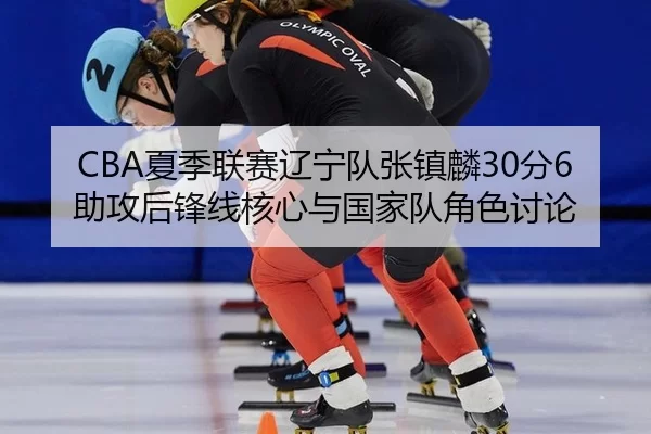 CBA夏季联赛辽宁队张镇麟30分6助攻后锋线核心与国家队角色讨论
