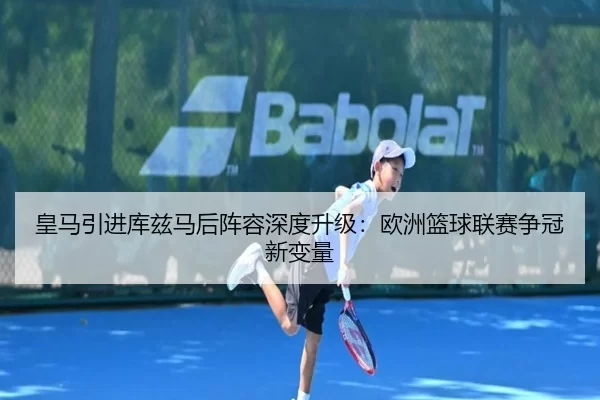 皇马引进库兹马后阵容深度升级：欧洲篮球联赛争冠新变量