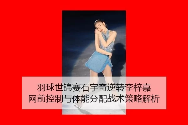 羽球世锦赛石宇奇逆转李梓嘉 网前控制与体能分配战术策略解析